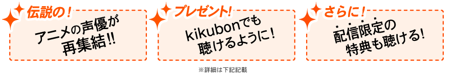 1: 「伝説の！」アニメの声優が再集結！ 2：「プレゼント！」kikubonでも聴けるように！ 3：「さらに！」配信限定の特典が聴ける！　※詳細は下記記載